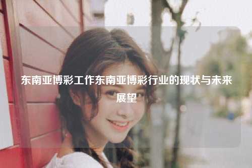 东南亚博彩工作东南亚博彩行业的现状与未来展望